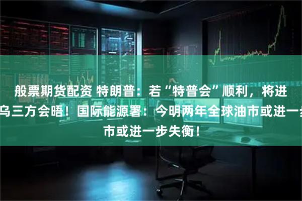 般票期货配资 特朗普：若“特普会”顺利，将进行美俄乌三方会晤！国际能源署：今明两年全球油市或进一步失衡！