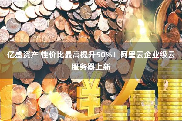 亿盛资产 性价比最高提升50%！阿里云企业级云服务器上新