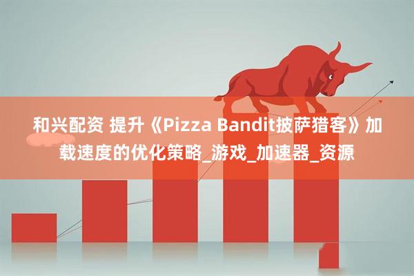 和兴配资 提升《Pizza Bandit披萨猎客》加载速度的优化策略_游戏_加速器_资源