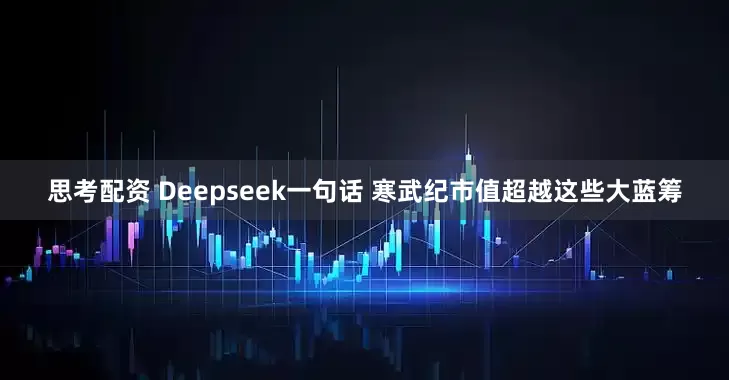 思考配资 Deepseek一句话 寒武纪市值超越这些大蓝筹