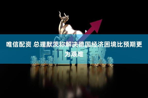 唯信配资 总理默茨称解决德国经济困境比预期更为艰难