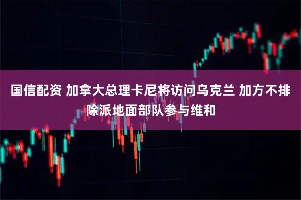 国信配资 加拿大总理卡尼将访问乌克兰 加方不排除派地面部队参与维和
