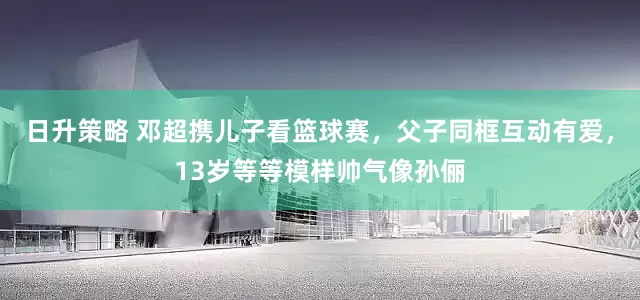 日升策略 邓超携儿子看篮球赛，父子同框互动有爱，13岁等等模样帅气像孙俪