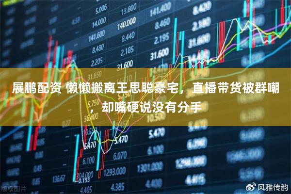 展鹏配资 懒懒搬离王思聪豪宅，直播带货被群嘲，却嘴硬说没有分手