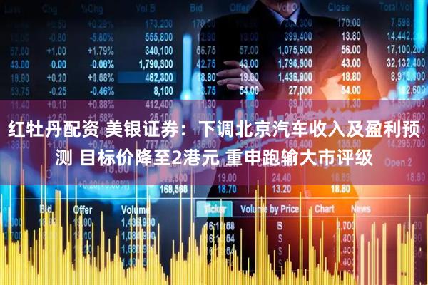 红牡丹配资 美银证券：下调北京汽车收入及盈利预测 目标价降至2港元 重申跑输大市评级
