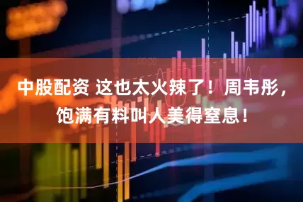 中股配资 这也太火辣了！周韦彤，饱满有料叫人美得窒息！