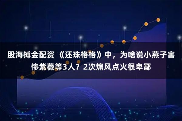 股海搏金配资 《还珠格格》中，为啥说小燕子害惨紫薇等3人？2次煽风点火很卑鄙