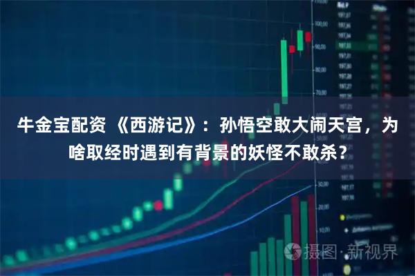 牛金宝配资 《西游记》：孙悟空敢大闹天宫，为啥取经时遇到有背景的妖怪不敢杀？