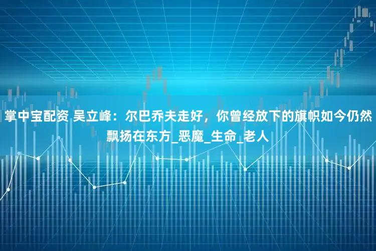 掌中宝配资 吴立峰：尔巴乔夫走好，你曾经放下的旗帜如今仍然飘扬在东方_恶魔_生命_老人