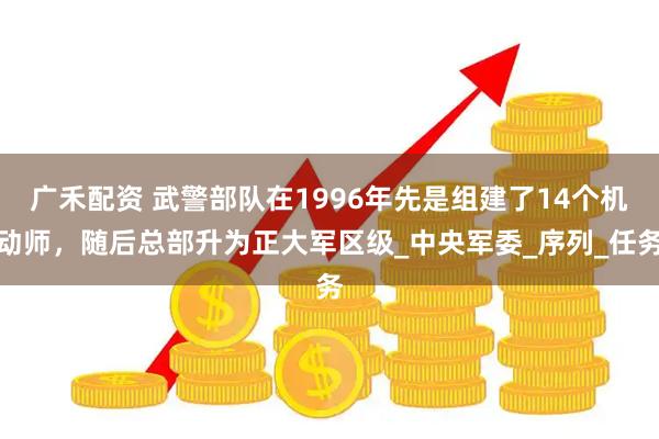 广禾配资 武警部队在1996年先是组建了14个机动师，随后总部升为正大军区级_中央军委_序列_任务