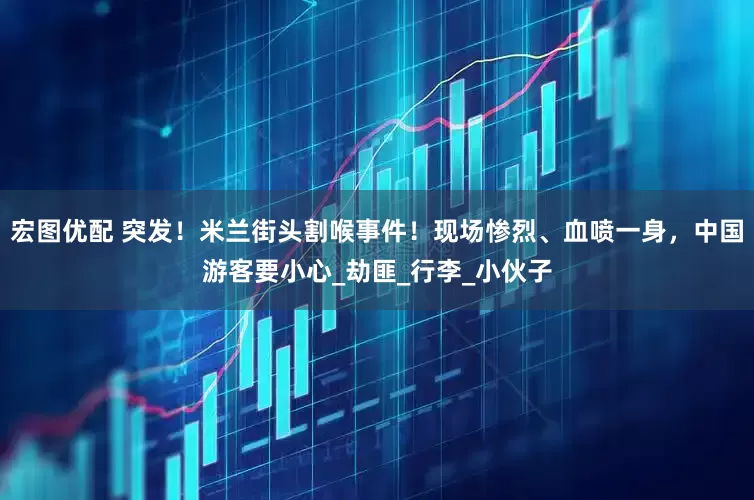 宏图优配 突发！米兰街头割喉事件！现场惨烈、血喷一身，中国游客要小心_劫匪_行李_小伙子