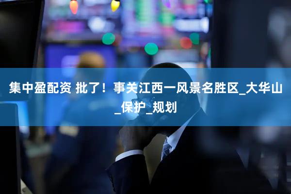 集中盈配资 批了！事关江西一风景名胜区_大华山_保护_规划