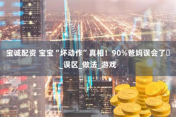 宝诚配资 宝宝“坏动作”真相！90%爸妈误会了️_误区_做法_游戏