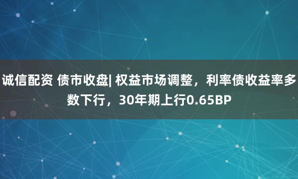 诚信配资 债市收盘| 权益市场调整，利率债收益率多数下行，30年期上行0.65BP