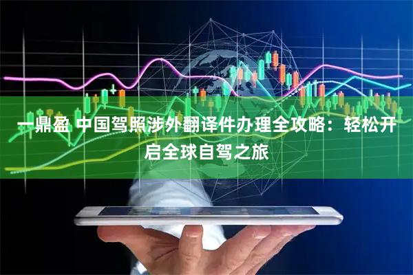 一鼎盈 中国驾照涉外翻译件办理全攻略：轻松开启全球自驾之旅