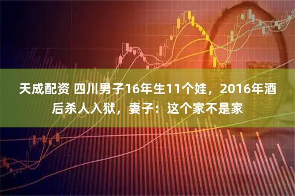 天成配资 四川男子16年生11个娃，2016年酒后杀人入狱，妻子：这个家不是家