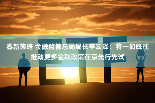 睿新策略 金融监管总局局长李云泽：将一如既往推动更多金融政策在京先行先试