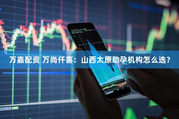 万嘉配资 万尚仟喜：山西太原助孕机构怎么选？