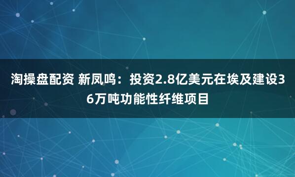 淘操盘配资 新凤鸣：投资2.8亿美元在埃及建设36万吨功能性纤维项目