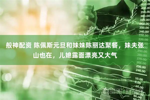 般神配资 陈佩斯元旦和妹妹陈丽达聚餐，妹夫张山也在，儿媳露面漂亮又大气