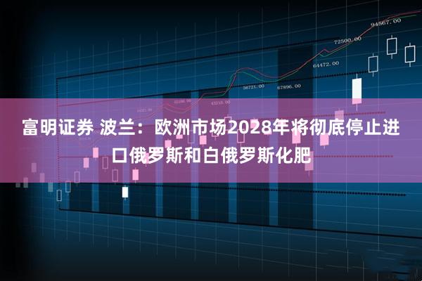 富明证券 波兰：欧洲市场2028年将彻底停止进口俄罗斯和白俄罗斯化肥