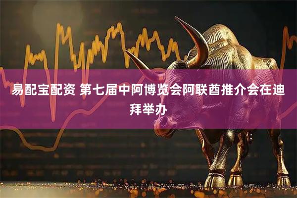 易配宝配资 第七届中阿博览会阿联酋推介会在迪拜举办