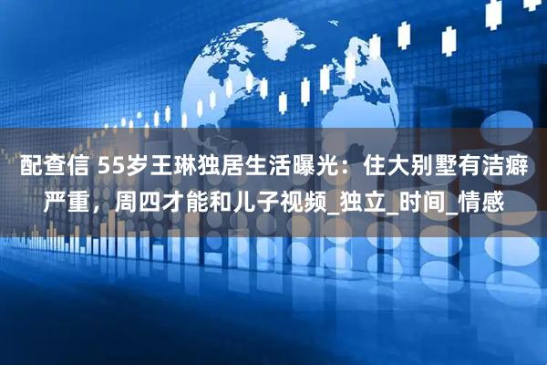 配查信 55岁王琳独居生活曝光：住大别墅有洁癖严重，周四才能和儿子视频_独立_时间_情感