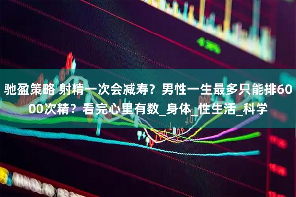 驰盈策略 射精一次会减寿？男性一生最多只能排6000次精？看完心里有数_身体_性生活_科学