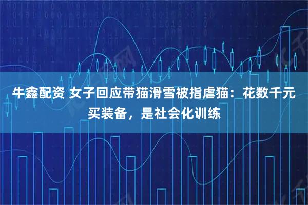 牛鑫配资 女子回应带猫滑雪被指虐猫：花数千元买装备，是社会化训练