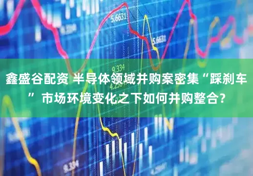 鑫盛谷配资 半导体领域并购案密集“踩刹车” 市场环境变化之下如何并购整合？