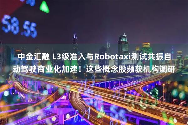 中金汇融 L3级准入与Robotaxi测试共振自动驾驶商业化加速！这些概念股频获机构调研