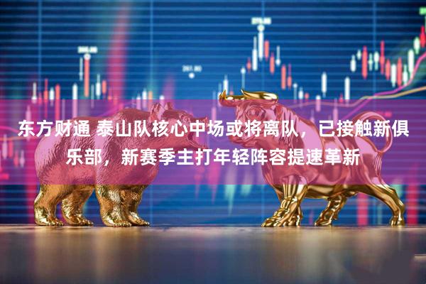 东方财通 泰山队核心中场或将离队，已接触新俱乐部，新赛季主打年轻阵容提速革新