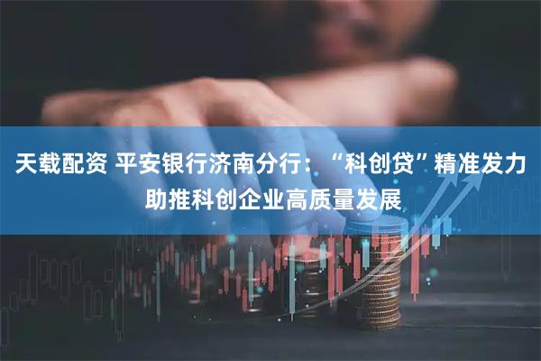 天载配资 平安银行济南分行：“科创贷”精准发力 助推科创企业高质量发展