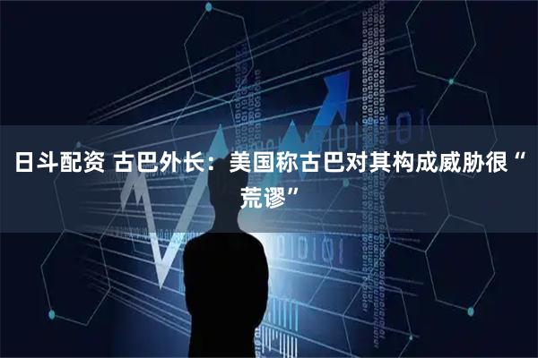日斗配资 古巴外长：美国称古巴对其构成威胁很“荒谬”