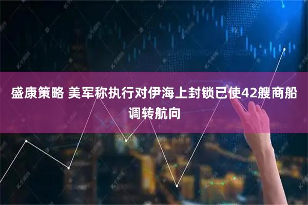 盛康策略 美军称执行对伊海上封锁已使42艘商船调转航向