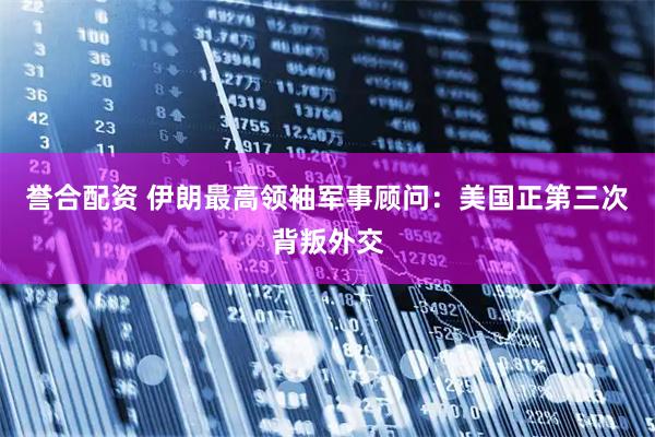 誉合配资 伊朗最高领袖军事顾问：美国正第三次背叛外交