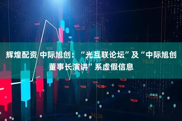 辉煌配资 中际旭创：“光互联论坛”及“中际旭创董事长演讲”系虚假信息